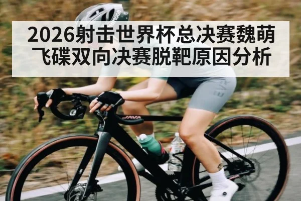 2026射击世界杯总决赛魏萌飞碟双向决赛脱靶原因分析