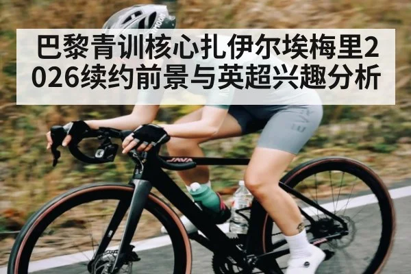 巴黎青训核心扎伊尔埃梅里2026续约前景与英超兴趣分析