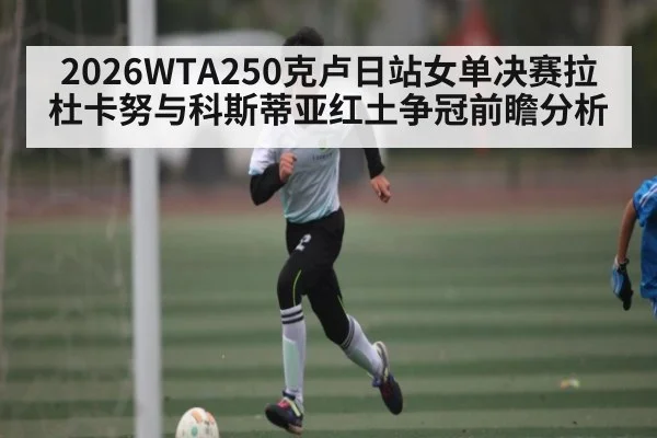2026WTA250克卢日站女单决赛拉杜卡努与科斯蒂亚红土争冠前瞻分析